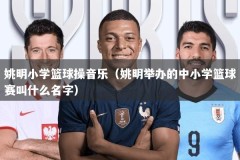 姚明小学篮球操音乐（姚明举办的中小学篮球赛叫什么名字）