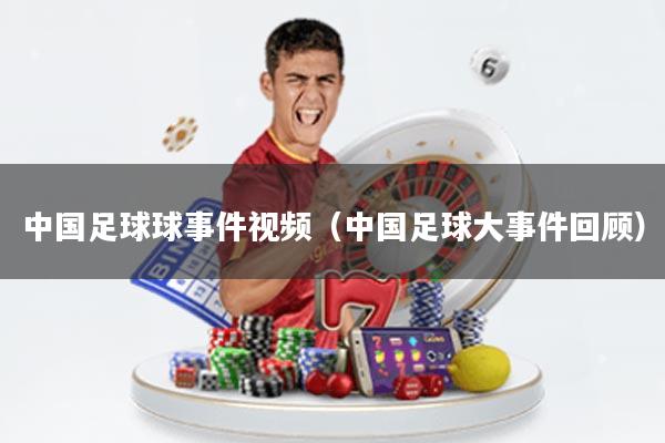中国足球球事件视频(中国足球大事件回顾)