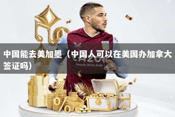 中国能去美加墨(中国人可以在美国办加拿大签证吗)