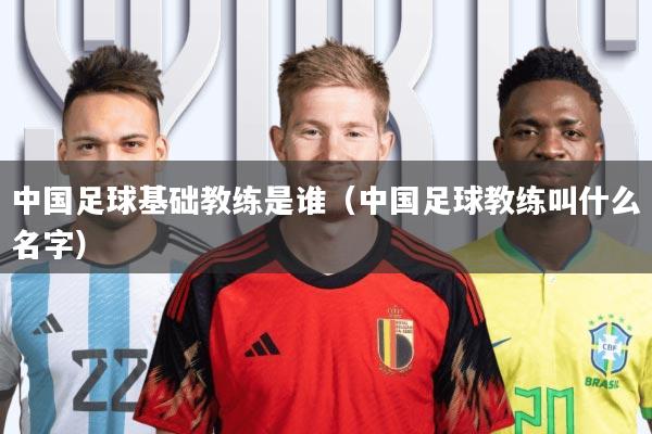 中国足球基础教练是谁(中国足球教练叫什么名字)