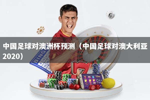 中国足球对澳洲杯预测(中国足球对澳大利亚2020)