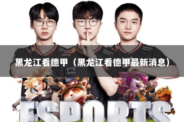 黑龙江看德甲(黑龙江看德甲最新消息)