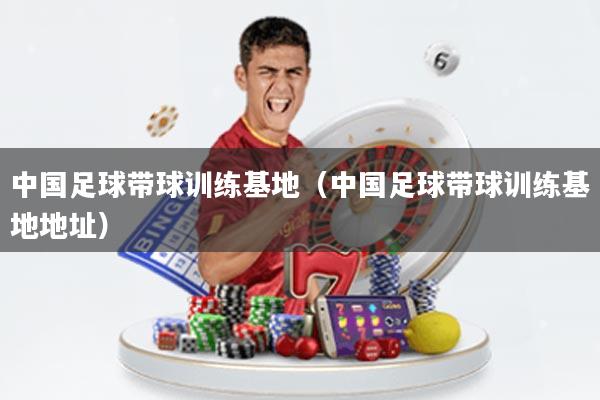 中国足球带球训练基地(中国足球带球训练基地地址)